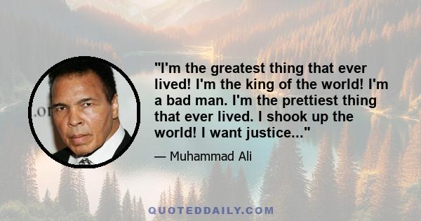 I'm the greatest thing that ever lived! I'm the king of the world! I'm a bad man. I'm the prettiest thing that ever lived. I shook up the world! I want justice...