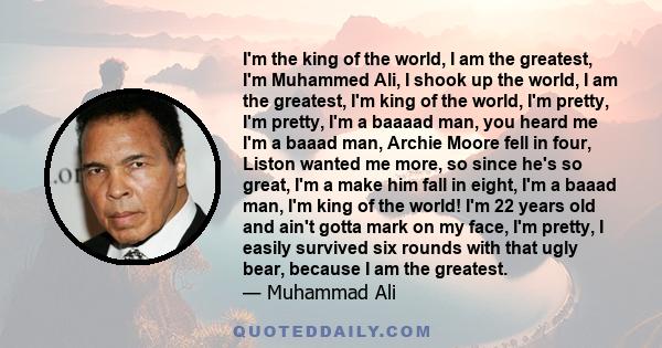 I'm the king of the world, I am the greatest, I'm Muhammed Ali, I shook up the world, I am the greatest, I'm king of the world, I'm pretty, I'm pretty, I'm a baaaad man, you heard me I'm a baaad man, Archie Moore fell