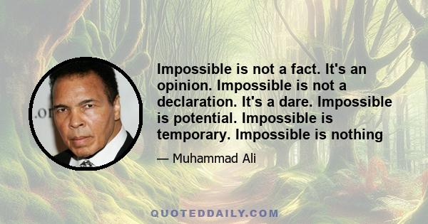 Impossible is not a fact. It's an opinion. Impossible is not a declaration. It's a dare. Impossible is potential. Impossible is temporary. Impossible is nothing