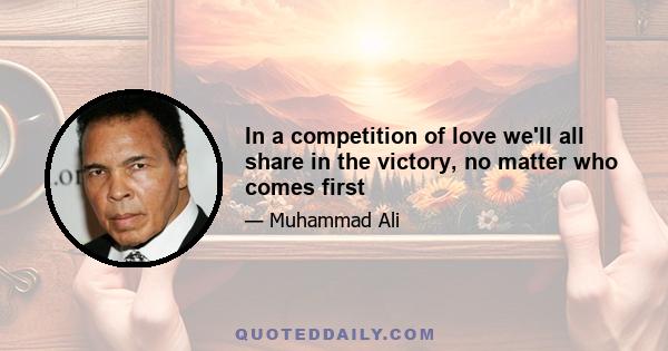 In a competition of love we'll all share in the victory, no matter who comes first