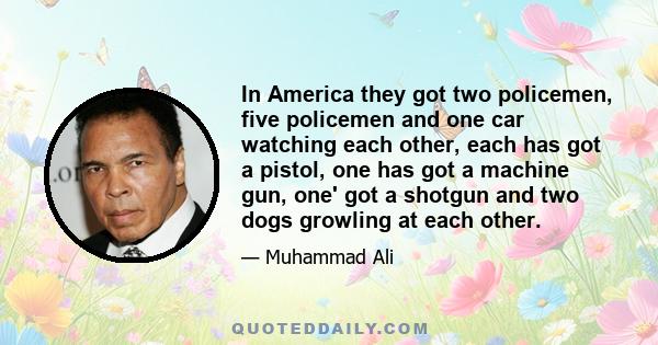 In America they got two policemen, five policemen and one car watching each other, each has got a pistol, one has got a machine gun, one' got a shotgun and two dogs growling at each other.