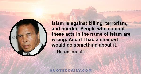 Islam is against killing, terrorism, and murder. People who commit these acts in the name of Islam are wrong. And if I had a chance I would do something about it.