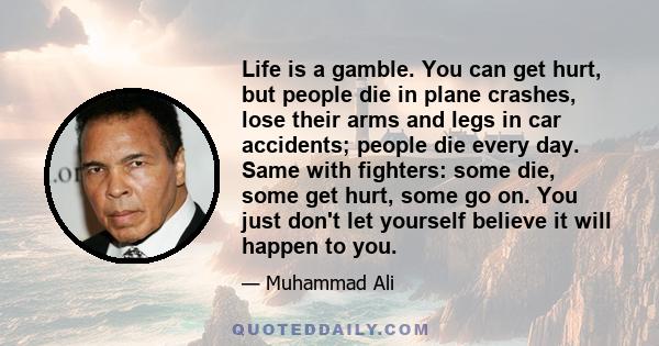 Life is a gamble. You can get hurt, but people die in plane crashes, lose their arms and legs in car accidents; people die every day. Same with fighters: some die, some get hurt, some go on. You just don't let yourself