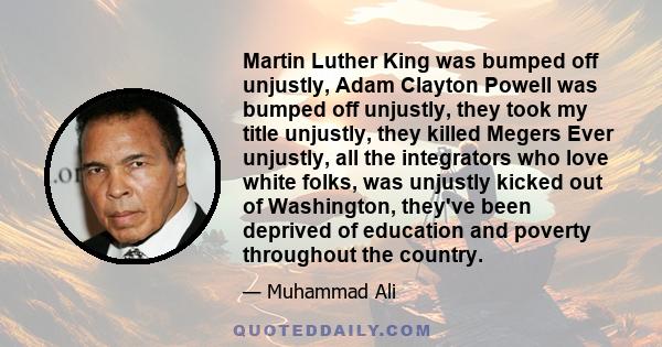 Martin Luther King was bumped off unjustly, Adam Clayton Powell was bumped off unjustly, they took my title unjustly, they killed Megers Ever unjustly, all the integrators who love white folks, was unjustly kicked out