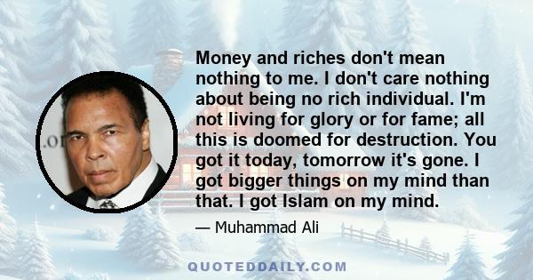 Money and riches don't mean nothing to me. I don't care nothing about being no rich individual. I'm not living for glory or for fame; all this is doomed for destruction. You got it today, tomorrow it's gone. I got