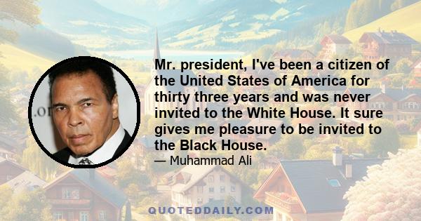 Mr. president, I've been a citizen of the United States of America for thirty three years and was never invited to the White House. It sure gives me pleasure to be invited to the Black House.