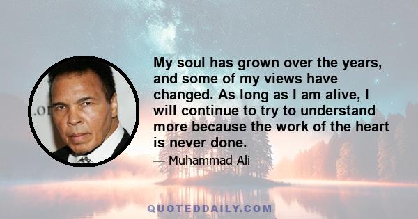 My soul has grown over the years, and some of my views have changed. As long as I am alive, I will continue to try to understand more because the work of the heart is never done.