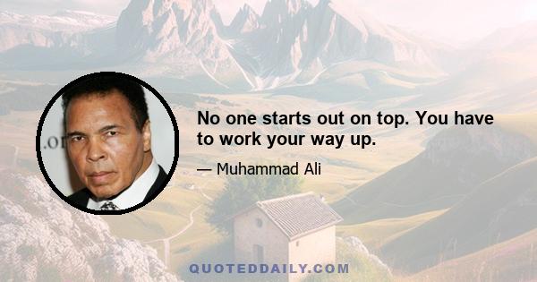 No one starts out on top. You have to work your way up.