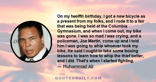 On my twelfth birthday, I got a new bicycle as a present from my folks, and I rode it to a fair that was being held at the Columbia Gymnasium, and when I come out, my bike was gone. I was so mad I was crying, and a