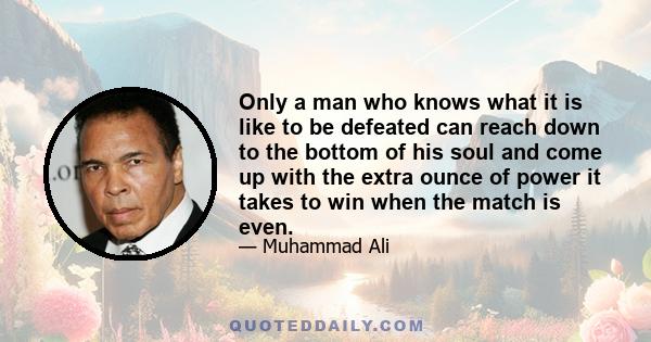 Only a man who knows what it is like to be defeated can reach down to the bottom of his soul and come up with the extra ounce of power it takes to win when the match is even.