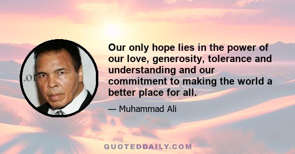 Our only hope lies in the power of our love, generosity, tolerance and understanding and our commitment to making the world a better place for all.