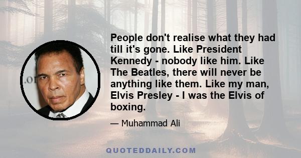 People don't realise what they had till it's gone. Like President Kennedy - nobody like him. Like The Beatles, there will never be anything like them. Like my man, Elvis Presley - I was the Elvis of boxing.