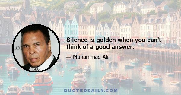 Silence is golden when you can't think of a good answer.