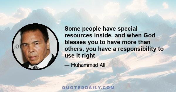 Some people have special resources inside, and when God blesses you to have more than others, you have a responsibility to use it right