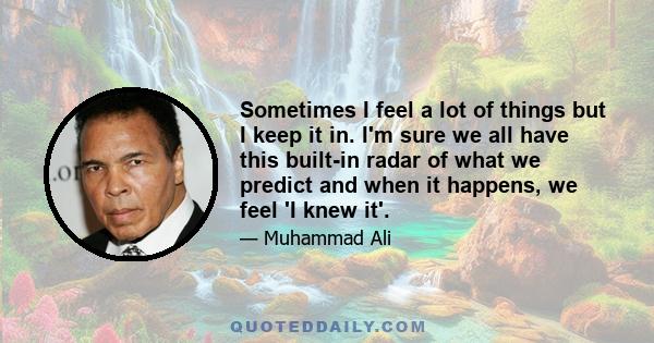 Sometimes I feel a lot of things but I keep it in. I'm sure we all have this built-in radar of what we predict and when it happens, we feel 'I knew it'.