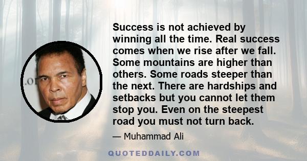 Success is not achieved by winning all the time. Real success comes when we rise after we fall. Some mountains are higher than others. Some roads steeper than the next. There are hardships and setbacks but you cannot