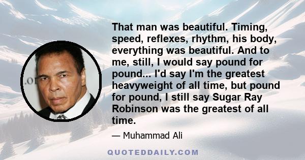 That man was beautiful. Timing, speed, reflexes, rhythm, his body, everything was beautiful. And to me, still, I would say pound for pound... I'd say I'm the greatest heavyweight of all time, but pound for pound, I