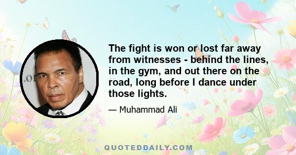 The fight is won or lost far away from witnesses - behind the lines, in the gym, and out there on the road, long before I dance under those lights.