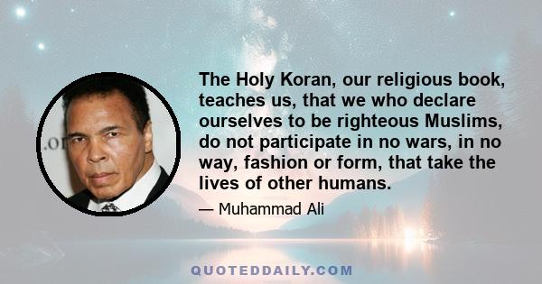 The Holy Koran, our religious book, teaches us, that we who declare ourselves to be righteous Muslims, do not participate in no wars, in no way, fashion or form, that take the lives of other humans.