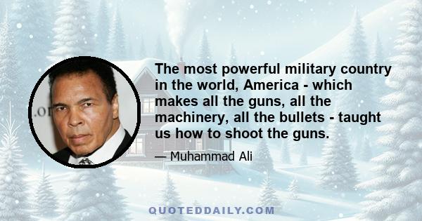 The most powerful military country in the world, America - which makes all the guns, all the machinery, all the bullets - taught us how to shoot the guns.