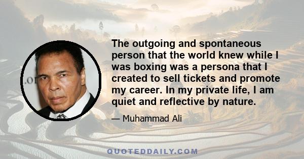 The outgoing and spontaneous person that the world knew while I was boxing was a persona that I created to sell tickets and promote my career. In my private life, I am quiet and reflective by nature.