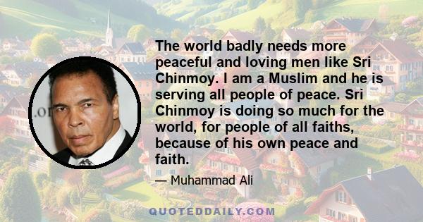 The world badly needs more peaceful and loving men like Sri Chinmoy. I am a Muslim and he is serving all people of peace. Sri Chinmoy is doing so much for the world, for people of all faiths, because of his own peace