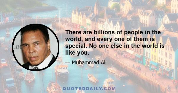 There are billions of people in the world, and every one of them is special. No one else in the world is like you.