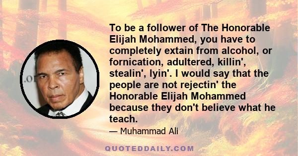 To be a follower of The Honorable Elijah Mohammed, you have to completely extain from alcohol, or fornication, adultered, killin', stealin', lyin'. I would say that the people are not rejectin' the Honorable Elijah