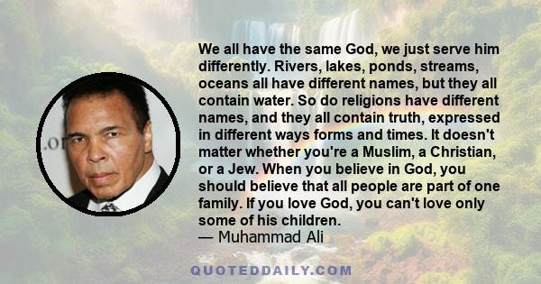 We all have the same God, we just serve him differently. Rivers, lakes, ponds, streams, oceans all have different names, but they all contain water. So do religions have different names, and they all contain truth,