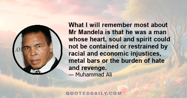 What I will remember most about Mr Mandela is that he was a man whose heart, soul and spirit could not be contained or restrained by racial and economic injustices, metal bars or the burden of hate and revenge.