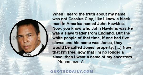 When I heard the truth about my name was not Cassius Clay, like I knew a black man in America named John Hawkins. Now, you know who John Hawkins was.He was a slave trader from England. But the white people of that time, 