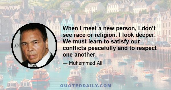 When I meet a new person, I don’t see race or religion. I look deeper. We must learn to satisfy our conflicts peacefully and to respect one another.