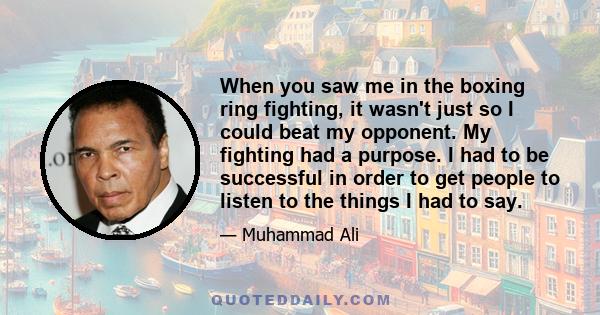 When you saw me in the boxing ring fighting, it wasn't just so I could beat my opponent. My fighting had a purpose. I had to be successful in order to get people to listen to the things I had to say.