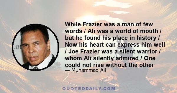 While Frazier was a man of few words / Ali was a world of mouth / but he found his place in history / Now his heart can express him well / Joe Frazier was a silent warrior / whom Ali silently admired / One could not