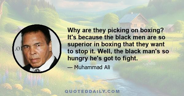 Why are they picking on boxing? It's because the black men are so superior in boxing that they want to stop it. Well, the black man's so hungry he's got to fight.