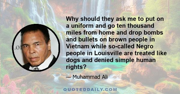 Why should they ask me to put on a uniform and go ten thousand miles from home and drop bombs and bullets on brown people in Vietnam while so-called Negro people in Louisville are treated like dogs and denied simple