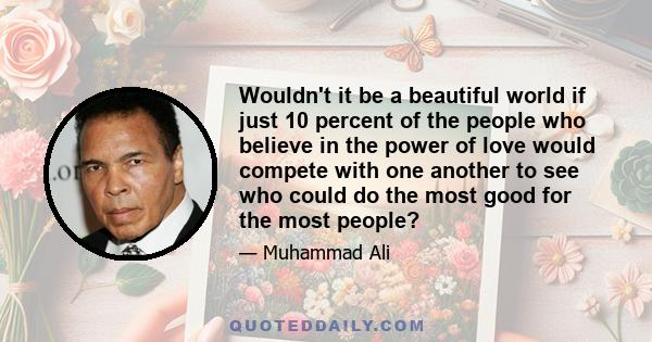 Wouldn't it be a beautiful world if just 10 percent of the people who believe in the power of love would compete with one another to see who could do the most good for the most people?