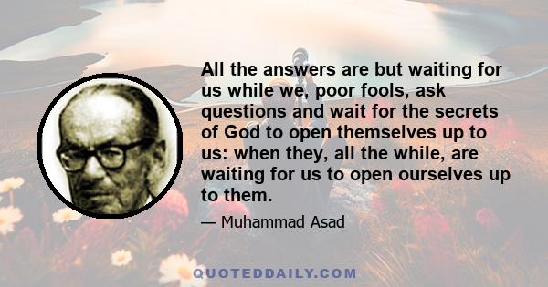 All the answers are but waiting for us while we, poor fools, ask questions and wait for the secrets of God to open themselves up to us: when they, all the while, are waiting for us to open ourselves up to them.