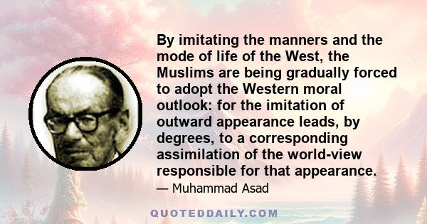 By imitating the manners and the mode of life of the West, the Muslims are being gradually forced to adopt the Western moral outlook: for the imitation of outward appearance leads, by degrees, to a corresponding