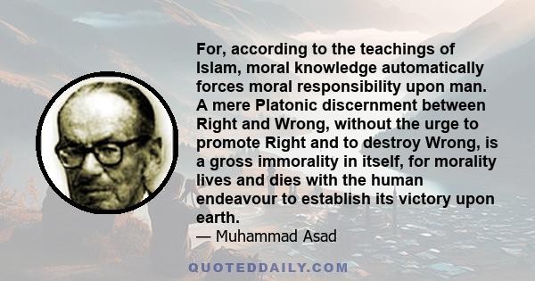 For, according to the teachings of Islam, moral knowledge automatically forces moral responsibility upon man. A mere Platonic discernment between Right and Wrong, without the urge to promote Right and to destroy Wrong,