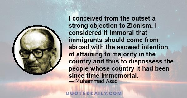 I conceived from the outset a strong objection to Zionism. I considered it immoral that immigrants should come from abroad with the avowed intention of attaining to majority in the country and thus to dispossess the