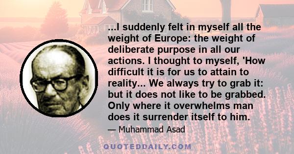 ...I suddenly felt in myself all the weight of Europe: the weight of deliberate purpose in all our actions. I thought to myself, 'How difficult it is for us to attain to reality... We always try to grab it: but it does