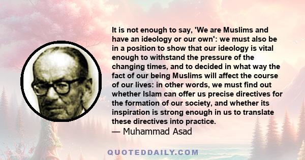 It is not enough to say, 'We are Muslims and have an ideology or our own': we must also be in a position to show that our ideology is vital enough to withstand the pressure of the changing times, and to decided in what