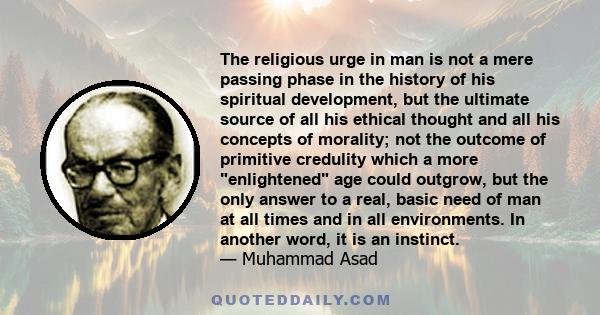 The religious urge in man is not a mere passing phase in the history of his spiritual development, but the ultimate source of all his ethical thought and all his concepts of morality; not the outcome of primitive