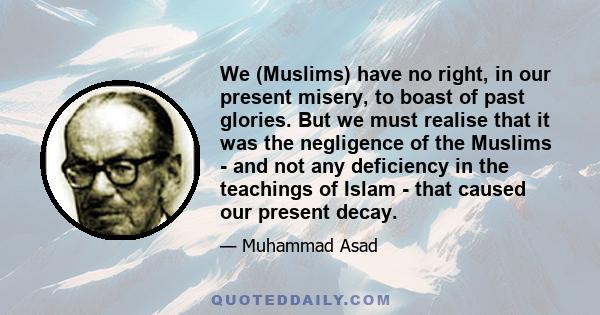 We (Muslims) have no right, in our present misery, to boast of past glories. But we must realise that it was the negligence of the Muslims - and not any deficiency in the teachings of Islam - that caused our present