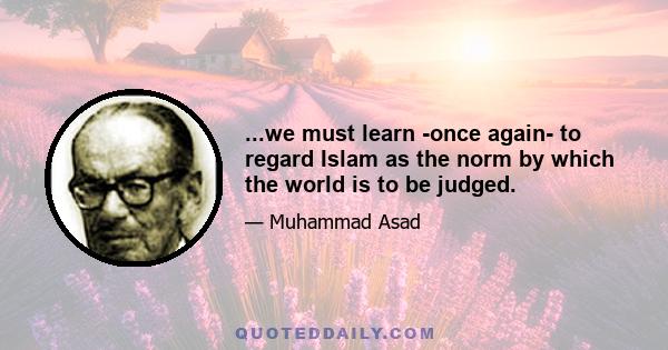 ...we must learn -once again- to regard Islam as the norm by which the world is to be judged.