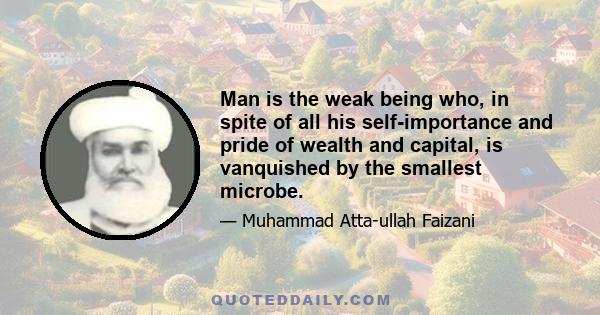 Man is the weak being who, in spite of all his self-importance and pride of wealth and capital, is vanquished by the smallest microbe.