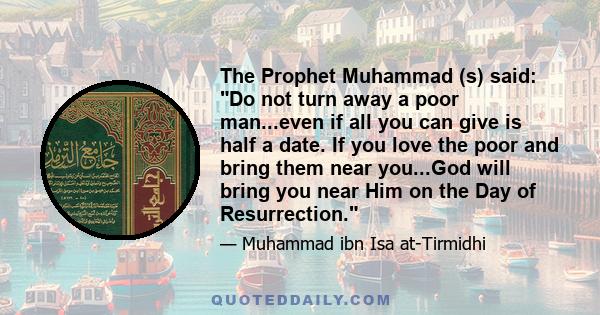 The Prophet Muhammad (s) said: Do not turn away a poor man...even if all you can give is half a date. If you love the poor and bring them near you...God will bring you near Him on the Day of Resurrection.