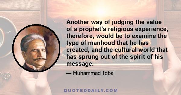 Another way of judging the value of a prophet's religious experience, therefore, would be to examine the type of manhood that he has created, and the cultural world that has sprung out of the spirit of his message.