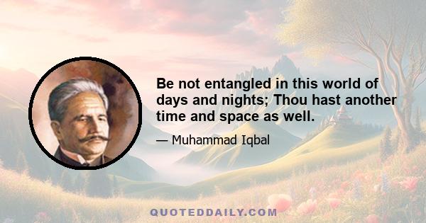 Be not entangled in this world of days and nights; Thou hast another time and space as well.